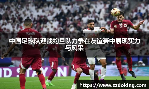 中国足球队迎战约旦队力争在友谊赛中展现实力与风采